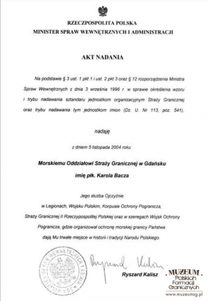 1. Tytuł:  akt nadania imienia
2. Treść:  akt nadania imienia płk. Karola Bacza Morskiemu Oddziałowi  Straży Granicznej, podpisany przez Ryszarda Kalisza, ministra spraw  wewnętrznych i administracji
3. Hasła przedmiotowe: Straż Graniczna, kadra
4. Wytwórca: Ministerstwo Spraw Wewnętrznych i Administracji
5. Czas powstania: 05.11.2004 r.
6. Miejsce sporządzenia: Polska, Warszawa
7. Materiał i technika wykonania: maszynopis
8. Wymiary: 21 x 29,5 cm
9. Stan zachowania: dobry 
10. Miejsce przechowywania/właściciel: Morski Oddział Straży Granicznej