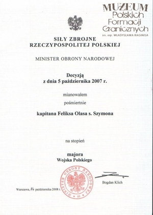 1. Tytuł: decyzja Ministra Obrony Narodowej
2. Treść: mianowanie pośmiertne Feliksa Olasa na wyższy stopień wojskowy
3. Hasła przedmiotowe: kadra
4. Wytwórca: Minister Obrony Narodowej
5. Czas powstania: 16.10.2008 r.
6. Miejsce sporządzenia: Polska, Warszawa
7. Materiał i technika wykonania: druk 
8. Wymiary: brak danych
9. Stan zachowania: dobry
10. Miejsce przechowywania/właściciel: Andrzej Olas