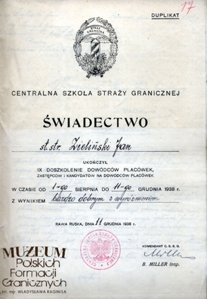 1. Tytuł: świadectwo ukończenia kursu
2. Treść: duplikat świadectwa ukończenia przez st. str. Jana Zielińskiego kursu doszkolenia dowódców placówek, zastępców i kandydatów na dowódców placówek w Centralnej Szkole Straży Granicznej w Rawie Ruskiej
3. Hasła przedmiotowe: Straż Graniczna, kadra
4. Wytwórca: Centralna Szkoła Straży Granicznej w Rawie Ruskiej
5. Czas powstania: 11.12.1938 r.
6. Miejsce sporządzenia: Polska, Rawa Ruska
7. Materiał i technika wykonania: druk wypełniony pismem odręcznym
8. Wymiary: 21 x 29,5 cm
9. Stan zachowania: dobry
10. Miejsce przechowywania/właściciel: Archiwum Straży Granicznej w Szczecinie