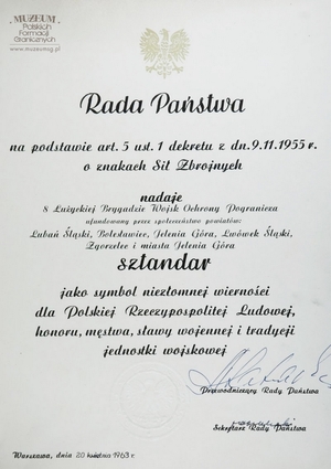 1.Tytuł: akt nadania sztandaru 8 Łużyckiej Brygadzie Wojsk Ochrony Pogranicza
2.Treść: akt nadania sztandaru przez Aleksandra Zawadzkiego  Przewodniczącego Rady Państwa 8 Łużyckiej Brygadzie Wojsk Ochrony Pogranicza 
3.Hasło przedmiotowe: Wojska Ochrony Pogranicza, sztandary
4.Wytwórca: Dowództwo WOP
5.Czas powstania: 20.04.1963 r.
6.Miejsce sporządzenia: Polska, Warszawa
7.Materiał i technika wykonania: papier, druk 
8.Wymiary: 37,5 x 29,5 cm
9.Stan zachowania: bardzo dobry
10.Miejsce przechowywania/ właściciel: Sala Tradycji Ośrodka Szkoleń  Specjalistycznych SG w Lubaniu