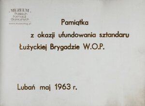 1.Tytuł: kronika wręczenia sztandaru Łużyckiej Brygadzie  Wojsk Ochrony Pogranicza
2.Treść: materiały z uroczystości wręczenia sztandaru przez  gen. bryg. Eugeniusza Dostojewskiego, dowódcy WOP  ppłk. dypl. Henrykowi Chmielakowi, dowódcy Łużyckiej Brygady WOP
3.Hasło przedmiotowe:  Wojska Ochrony Pogranicza, sztandary
4.Wytwórca: Łużycka Brygada WOP
5.Czas powstania: maj 1963 r.
6.Miejsce sporządzenia: Polska, Lubań
7.Materiał i technika wykonania: twarda oprawa, czarne tekturowe kartki,  na które naklejono czarnobiałe fotografie 
8.Wymiary: 20,5 x 30,2 cm
9.Stan zachowania: dobry
10.Miejsce przechowywania/ właściciel: Sala Tradycji Ośrodka Szkoleń   Specjalistycznych SG w Lubaniu