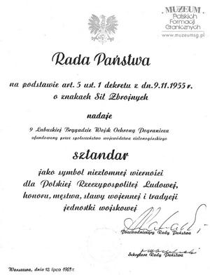 1. Tytuł: akt wręczenia sztandaru
2. Treść: wręczenie sztandaru 9 Lubuskiej Brygadzie Wojsk Ochrony Pogranicza   nadanego przez Radę Państwa
3. Hasło przedmiotowe: sztandary
4. Wytwórca: Dowództwo Wojsk Ochrony Pogranicza
5. Czas powstania: 21.07.1963 r.
6. Miejsce sporządzenia: Polska, Warszawa
7. Materiał i techniki wykonania: maszynopis, pismo odręczne 
8. Wymiary: 33 x 21,5 cm
9. Stan zachowania: dobry
10. Miejsce przechowywania/właściciel: Nadodrzański Oddział Straży Granicznej   w Krośnie Odrzańskim.
