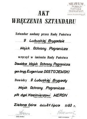 1. Tytuł: akt wręczenia sztandaru
2. Treść: wręczenie sztandaru 9 Lubuskiej Brygadzie Wojsk Ochrony Pogranicza   nadanego przez Radę Państwa
3. Hasło przedmiotowe: sztandary
4. Wytwórca: Dowództwo Wojsk Ochrony Pogranicza
5. Czas powstania: 21.07.1963 r.
6. Miejsce sporządzenia: Polska, Warszawa
7. Materiał i techniki wykonania: maszynopis, pismo odręczne 
8. Wymiary: 33 x 21,5 cm
9. Stan zachowania: dobry
10. Miejsce przechowywania/właściciel: Nadodrzański Oddział Straży Granicznej   w Krośnie Odrzańskim.